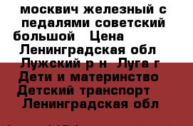 москвич железный с педалями советский большой › Цена ­ 1 500 - Ленинградская обл., Лужский р-н, Луга г. Дети и материнство » Детский транспорт   . Ленинградская обл.